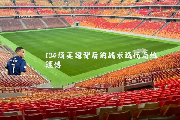 104场英超背后的战术迭代与地理博弈
