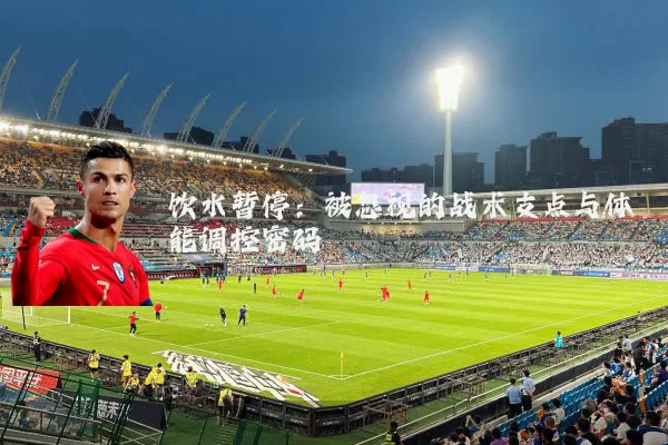 饮水暂停:被忽视的战术支点与体能调控密码