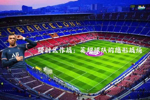 跨时区作战:英超球队的隐形战场
