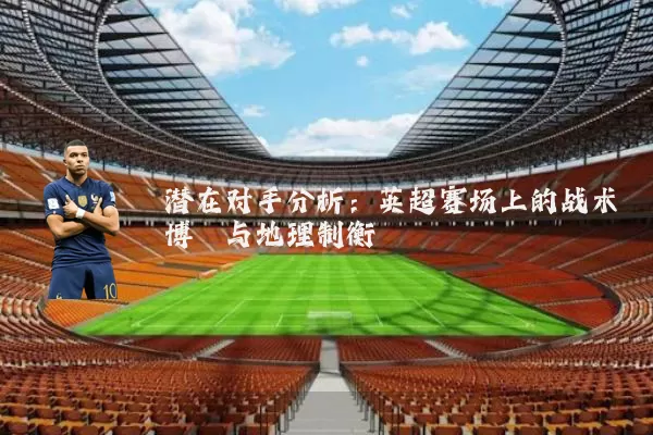 潜在对手分析:英超赛场上的战术博弈与地理制衡