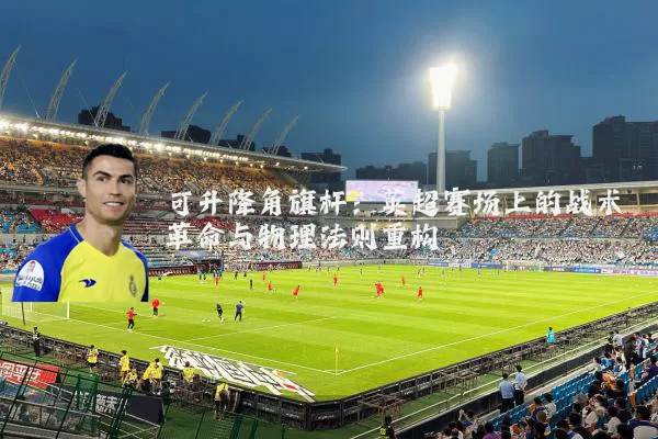 可升降角旗杆:英超赛场上的战术革命与物理法则重构